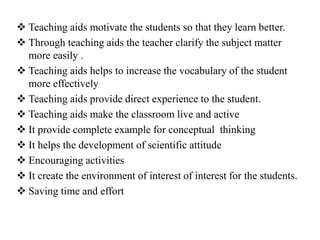  Teaching aids motivate the students so that they learn better.
 Through teaching aids the teacher clarify the subject matter
more easily .
 Teaching aids helps to increase the vocabulary of the student
more effectively
 Teaching aids provide direct experience to the student.
 Teaching aids make the classroom live and active
 It provide complete example for conceptual thinking
 It helps the development of scientific attitude
 Encouraging activities
 It create the environment of interest of interest for the students.
 Saving time and effort
 