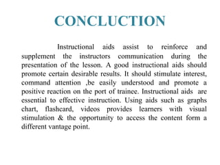CONCLUCTION
Instructional aids assist to reinforce and
supplement the instructors communication during the
presentation of the lesson. A good instructional aids should
promote certain desirable results. It should stimulate interest,
command attention ,be easily understood and promote a
positive reaction on the port of trainee. Instructional aids are
essential to effective instruction. Using aids such as graphs
chart, flashcard, videos provides learners with visual
stimulation & the opportunity to access the content form a
different vantage point.
 