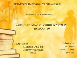 MOUNT TABOR TRAINING COLLEGE,PATHANAPURAM
Submitted by,
GOPIKA NATH S
PHYSICAL SCIENCE
ROLL NO:11
SUBMITTED TO,
Dr. GEORGE VARGHESE
ASSISTANT PROFESSOR
M.T.T.C
ARTICLES OF INDIAN CONSTITUTION PERTAINING
TO EDUCATION
EDU 06:EDUCATION IN INDIAN SOCIETY
 