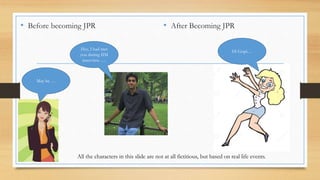 • Before becoming JPR • After Becoming JPR 
Hey, I had met 
you during IIM 
interview….. 
May be … 
Hi Gopi… 
All the characters in this slide are not at all fictitious, but based on real life events. 
 