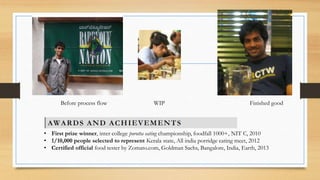 Before process flow WIP Finished good 
• First prize winner, inter college porotta eating championship, foodfall 1000+, NIT C, 2010 
• 1/10,000 people selected to represent Kerala state, All india porridge eating meet, 2012 
• Certified official food tester by Zomato.com, Goldman Sachs, Bangalore, India, Earth, 2013 
 