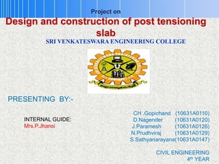 Project on
Design and construction of post tensioning
slab
PRESENTING BY:-
CH .Gopichand (10631A0110)
D.Nagender (10631A0120)
J.Paramesh (10631A0126)
N.Prudhviraj (10631A0129)
S.Sathyanarayana(10631A0147)
CIVIL ENGINEERING
4th YEAR
SRI VENKATESWARA ENGINEERING COLLEGE
INTERNAL GUIDE:
Mrs.P.Jhansi
 
