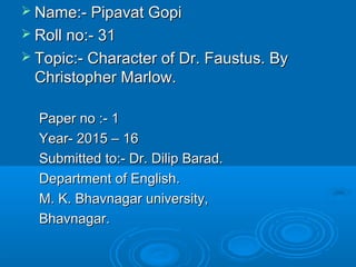  Name:- Pipavat GopiName:- Pipavat Gopi
 Roll no:- 31Roll no:- 31
 Topic:- Character of Dr. Faustus. ByTopic:- Character of Dr. Faustus. By
Christopher Marlow.Christopher Marlow.
Paper no :- 1Paper no :- 1
Year- 2015 – 16Year- 2015 – 16
Submitted to:- Dr. Dilip Barad.Submitted to:- Dr. Dilip Barad.
Department of English.Department of English.
M. K. Bhavnagar university,M. K. Bhavnagar university,
Bhavnagar.Bhavnagar.
 