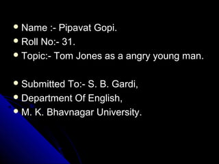  Name :- Pipavat Gopi.Name :- Pipavat Gopi.
 Roll No:- 31.Roll No:- 31.
 Topic:- Tom Jones as a angry young man.Topic:- Tom Jones as a angry young man.
 Submitted To:- S. B. Gardi,Submitted To:- S. B. Gardi,
 Department Of English,Department Of English,
 M. K. Bhavnagar University.M. K. Bhavnagar University.
 