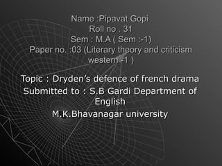 Name :Pipavat GopiName :Pipavat Gopi
Roll no . 31Roll no . 31
Sem : M.A ( Sem :-1)Sem : M.A ( Sem :-1)
Paper no. :03 (Literary theory and criticismPaper no. :03 (Literary theory and criticism
western -1 )western -1 )
Topic : Dryden’s defence of french dramaTopic : Dryden’s defence of french drama
Submitted to : S.B Gardi Department ofSubmitted to : S.B Gardi Department of
EnglishEnglish
M.K.Bhavanagar universityM.K.Bhavanagar university
 