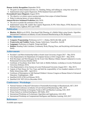 Human Activity Recognition (September 2019)
 The goal is to detect human activities viz., Standing, Sitting, and walking etc. using time series data
 Implemented using Logistic Regression, SVM, Random Forest and LSTM’s
Personalized Cancer Diagnosis (August 2019)
 The objective is to detect cancer-causing mutations from corpus of related literature
 Helps in reducing latency of cancer detection
Amazon Reviews Sentiment Prediction (July 2019)
 The aim is to predict the sentiment of the review.
 Implemented various ML models like Logistic Regression, K-NN, Naïve Bayes, SVM, Decision Tree,
Random Forest, XgBoost, PCA and T-SNE
Publication
 Bhaskar, B.G.S et.al (2019). Zone-based Path Planning of a Mobile Robot using Genetic Algorithm.
International Conference on Industry 4.0 and Advanced Manufacturing at IISc Bengaluru
Skills / Interests
 Computer Programming: Proficiency in C/C++, Python, MATLAB, SQL and R
 Frameworks and Toolkits: Pandas, Numpy, Scikit-learn, Tensorflow, ArcGIS
 Languages: Proficiency in English, Telugu and Hindi
 Hobbies: Reading Vedic Literature, Community Work, Playing Chess, and Socializing with friends and
family
Achievements
 President’s and Merit Scholarship holder at South Asian University (August 2017 – May 2019)
 Class Representative for Department of Computer Science at SAU (August 2017 – May 2019)
 Web Developer and Web Designer for the Event Uttar Bhartiya Chhatra Sansad Conducted in Lovely
Professional University (October 2016)
 Certificate of Excellence from Robo Tech Labs in Mobile Robotics workshop at Lovely Professional
University (February 2014)
 Class Representative of my Section at Lovely Professional University (August 2013 – May 2017)
 Captain of Patel House for Two Years and held the responsibility of two hundred students at D.A.V
Public School (June 2009 – April 2011)
 Certificate of Participation in 16th National Children’s Science Congress at Raman School of Advanced
Education, Visakhapatnam , 2008
 Qualified GATE (CSE) in (February 2019)
 Qualified UGC NET (LS) in (December 2018)
Conferences / Workshops
 National Seminar on Beyond Valorization of Sustainable Knowledge in Oleochemicals, IICT, 2019
 International Conference on Industry 4.0 and Advanced Manufacturing, IISC, 2019
 International Workshop on Emerging Trends in IOT and Machine Learning, SAU, 2019
 Winter School on Artificial Intelligence, IIIT Delhi, 2019
 International Workshop on Evolutionary Algorithms and Applications, SAU,2018
 International Workshop on Computational Intelligence and Machine Learning, SAU,2017
References
Available upon request
 