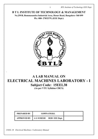 1 BTL Institute of Technology EEE Dept.
``
15EEL 38 Electrical Machines 1 Laboratory Manual
B T L INSTITUTE OF TECHNOLOGY & MANAGEMENT
No.259/B, Bommasandra Industrial Area, Hosur Road, Bangalore- 560 099
Ph.: 080- 27832379, (EEE Dept.)
A LAB MANUAL ON
ELECTRICAL MACHINES LABORATORY - I
Subject Code: 15EEL38
(As per VTU Syllabus CBCS)
PREPARED BY GOPINATH.B.L
APPROVED BY A G SURESH HOD EEE Dept.
 