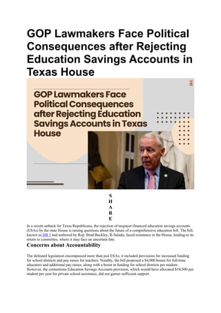 GOP Lawmakers Face Political
Consequences after Rejecting
Education Savings Accounts in
Texas House
S
H
A
R
E
In a recent setback for Texas Republicans, the rejection of taxpayer-financed education savings accounts
(ESAs) by the state House is raising questions about the future of a comprehensive education bill. The bill,
known as HB 1 and authored by Rep. Brad Buckley, R-Salado, faced resistance in the House, leading to its
return to committee, where it may face an uncertain fate.
Concerns about Accountability
The defeated legislation encompassed more than just ESAs; it included provisions for increased funding
for school districts and pay raises for teachers. Notably, the bill proposed a $4,000 bonus for full-time
educators and additional pay raises, along with a boost in funding for school districts per student.
However, the contentious Education Savings Accounts provision, which would have allocated $10,500 per
student per year for private school assistance, did not garner sufficient support.
 