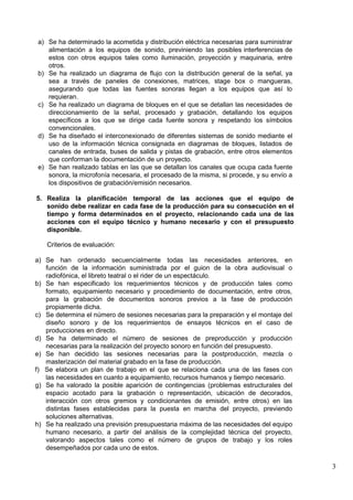 3
a) Se ha determinado la acometida y distribución eléctrica necesarias para suministrar
alimentación a los equipos de sonido, previniendo las posibles interferencias de
estos con otros equipos tales como iluminación, proyección y maquinaria, entre
otros.
b) Se ha realizado un diagrama de flujo con la distribución general de la señal, ya
sea a través de paneles de conexiones, matrices, stage box o mangueras,
asegurando que todas las fuentes sonoras llegan a los equipos que así lo
requieran.
c) Se ha realizado un diagrama de bloques en el que se detallan las necesidades de
direccionamiento de la señal, procesado y grabación, detallando los equipos
específicos a los que se dirige cada fuente sonora y respetando los símbolos
convencionales.
d) Se ha diseñado el interconexionado de diferentes sistemas de sonido mediante el
uso de la información técnica consignada en diagramas de bloques, listados de
canales de entrada, buses de salida y pistas de grabación, entre otros elementos
que conforman la documentación de un proyecto.
e) Se han realizado tablas en las que se detallan los canales que ocupa cada fuente
sonora, la microfonía necesaria, el procesado de la misma, si procede, y su envío a
los dispositivos de grabación/emisión necesarios.
5. Realiza la planificación temporal de las acciones que el equipo de
sonido debe realizar en cada fase de la producción para su consecución en el
tiempo y forma determinados en el proyecto, relacionando cada una de las
acciones con el equipo técnico y humano necesario y con el presupuesto
disponible.
Criterios de evaluación:
a) Se han ordenado secuencialmente todas las necesidades anteriores, en
función de la información suministrada por el guion de la obra audiovisual o
radiofónica, el libreto teatral o el rider de un espectáculo.
b) Se han especificado los requerimientos técnicos y de producción tales como
formato, equipamiento necesario y procedimiento de documentación, entre otros,
para la grabación de documentos sonoros previos a la fase de producción
propiamente dicha.
c) Se determina el número de sesiones necesarias para la preparación y el montaje del
diseño sonoro y de los requerimientos de ensayos técnicos en el caso de
producciones en directo.
d) Se ha determinado el número de sesiones de preproducción y producción
necesarias para la realización del proyecto sonoro en función del presupuesto.
e) Se han decidido las sesiones necesarias para la postproducción, mezcla o
masterización del material grabado en la fase de producción.
f) Se elabora un plan de trabajo en el que se relaciona cada una de las fases con
las necesidades en cuanto a equipamiento, recursos humanos y tiempo necesario.
g) Se ha valorado la posible aparición de contingencias (problemas estructurales del
espacio acotado para la grabación o representación, ubicación de decorados,
interacción con otros gremios y condicionantes de emisión, entre otros) en las
distintas fases establecidas para la puesta en marcha del proyecto, previendo
soluciones alternativas.
h) Se ha realizado una previsión presupuestaria máxima de las necesidades del equipo
humano necesario, a partir del análisis de la complejidad técnica del proyecto,
valorando aspectos tales como el número de grupos de trabajo y los roles
desempeñados por cada uno de estos.
 