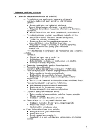 4
Contenidos teóricos y prácticos
1. Definición de los requerimientos del proyecto:
— Proyecto técnico de sonido según las características de la
obra: guion audiovisual, guion radiofónico y libreto teatral.
Géneros:
• Proyectos de sonido en programas televisivos,
documentales y ficciones televisivas y cinematográficas.
• Proyectos de sonido en magazines, informativos y dramáticos
radiofónicos.
• Proyectos de sonido para teatro convencional y teatro musical.
— Proyectos técnicos de eventos y espectáculos musicales en vivo:
• Proyectos de sonido en eventos basados en la palabra.
Conferencias, mítines y otros eventos.
• Proyectos de sonido de espectáculos musicales en
función del tipo de recinto donde se desarrollan.
• Proyectos de sonido de espectáculos musicales concretos
o repetitivos: festiva- les, galas y giras, entre otros
espectáculos.
— Proyectos técnicos de sonorización de instalaciones fijas en recintos
acotados.
Normativa:
• Discotecas, bares y espacios de ocio.
• Instalaciones fijas polivalentes.
• Salas de teatro e instalaciones fijas basadas en la palabra.
• Circuitos de avisos y megafonía.
— Evaluación de necesidades técnicas de equipamiento.
— Tecnologías de sonido digital.
— Diagramas de flujo de programas audiovisuales y radiofónicos.
— Fases de la producción de sonido en programas audiovisuales:
• Determinación del formato sonoro utilizado.
• Evaluación de las necesidades humanas y técnicas.
• Producción de programas audiovisuales para su posterior
posproducción.
• Producción de programas audiovisuales para su emisión en directo.
— Fases de la producción en programas radiofónicos:
• Preproducción y determinación de necesidades.
• Registro y edición de materiales sonoros.
• Emisión y grabación de programas radiofónicos.
— Diagramas de flujo en eventos en directo:
• Determinación de las necesidades en la fase de preproducción.
• Montaje y ensayos.
• Grabación y emisión de eventos en directo.
— Fases de la producción en grabaciones musicales:
• Grabación musical en directo y grabación por separado.
• Proceso de edición y mezcla.
• Masterización y formatos de salida
.— Fases de la producción de obras teatrales:
• Ensayos artísticos y lectura del libreto.
• Ensayos técnicos.
• Ensayo general y representación.
• Adaptación de la obra teatral para su representación en distintos
recintos.
 
