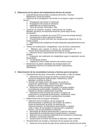 5
2. Elaboración de los planos del emplazamiento técnico de sonido:
— Características estructurales y acústicas del recinto. Volumen.
Reflexiones. Zonas de sombra.
— Influencia de la propagación del sonido en el espacio según el proyecto
sonoro:
• Propagación del sonido en exteriores.
• Propagación del sonido en interiores.
• Materiales de acondicionamiento.
• Tipos de recintos. Decorados. Sets.
— Técnicas de medición acústica. Instrumentos de medida.
Medidas acústicas de respuesta temporal y tonal según el tipo
de proyecto:
• Sonómetros y medición de curvas ETC (curvas de energía-tiempo).
• Constante de la sala y ganancia acústica.
• Procedimiento para minimizar las consecuencias negativas de los
modos propios.
• Especificaciones cualitativas de salas dedicadas específicamente al uso
musical.
— Tiempo de reverberación, inteligibilidad, ruido de fondo y aislamiento:
• Métodos para calcular el tiempo de reverberación en
función de las características estructurales del recinto.
• Influencia de las características de la sala en la inteligibilidad de la
palabra.
• Evaluación del coeficiente de inteligibilidad según la aplicación sonora
desarrollada.
• Curvas Noise Criteria.
• Legislación sobre niveles máximos de emisión sonora.
— Elaboración de planos detallados de emplazamiento del
equipamiento técnico en la planta del recinto. Aplicaciones
informáticas
3. Determinación de las necesidades humanas y técnicas para el proyecto:
— Características técnicas, funcionales, profesionales y roles de trabajo:
• Relaciones entre el equipo de sonido y el resto del equipo
técnico en programas audiovisuales, radiofónicos, obras
teatrales y eventos en directo.
• División del trabajo dentro del equipo de sonido en
programas audiovisuales, radiofónicos, obras teatrales,
eventos en directo y grabaciones musicales.
• Relaciones entre el equipo de sonido y el equipo artístico
en programas audiovisuales, radiofónicos, obras teatrales,
eventos en directo y grabaciones musicales.
• Relaciones entre el equipo de sonido y el equipo de
producción en programas audiovisuales, radiofónicos, obras
teatrales, eventos en directo y grabaciones musicales.
— Determinación de los equipos necesarios:
• Selección de la microfonía, de los equipos de
direccionamiento y distribución de la señal, de cables y
líneas de distribución de señal, de sistemas de
intercomunicación, de dispositivos para embeber o separar
audio y video, de los equipos de reproducción y grabación
sonora, y de los procesadores necesarios.
• Necesidad de refuerzo electroacústico y elección del mismo.
• Necesidad de monitorado para el equipo técnico o artístico.
• Selección de los sistemas inalámbricos de microfonía y monitorado.
• Enlaces y conexiones externas.
• Equipos para la emisión del sonido en televisión, radio e Internet.
— Procedimientos de montaje y colocación de los equipos de sonido:
• Selección de las áreas de paso de los sistemas de distribución de señal.
 