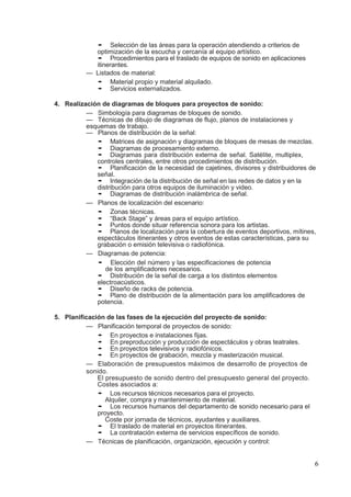 6
• Selección de las áreas para la operación atendiendo a criterios de
optimización de la escucha y cercanía al equipo artístico.
• Procedimientos para el traslado de equipos de sonido en aplicaciones
itinerantes.
— Listados de material:
• Material propio y material alquilado.
• Servicios externalizados.
4. Realización de diagramas de bloques para proyectos de sonido:
— Simbología para diagramas de bloques de sonido.
— Técnicas de dibujo de diagramas de flujo, planos de instalaciones y
esquemas de trabajo.
— Planos de distribución de la señal:
• Matrices de asignación y diagramas de bloques de mesas de mezclas.
• Diagramas de procesamiento externo.
• Diagramas para distribución externa de señal. Satélite, multiplex,
controles centrales, entre otros procedimientos de distribución.
• Planificación de la necesidad de cajetines, divisores y distribuidores de
señal.
• Integración de la distribución de señal en las redes de datos y en la
distribución para otros equipos de iluminación y video.
• Diagramas de distribución inalámbrica de señal.
— Planos de localización del escenario:
• Zonas técnicas.
• “Back Stage” y áreas para el equipo artístico.
• Puntos donde situar referencia sonora para los artistas.
• Planos de localización para la cobertura de eventos deportivos, mítines,
espectáculos itinerantes y otros eventos de estas características, para su
grabación o emisión televisiva o radiofónica.
— Diagramas de potencia:
• Elección del número y las especificaciones de potencia
de los amplificadores necesarios.
• Distribución de la señal de carga a los distintos elementos
electroacústicos.
• Diseño de racks de potencia.
• Plano de distribución de la alimentación para los amplificadores de
potencia.
5. Planificación de las fases de la ejecución del proyecto de sonido:
— Planificación temporal de proyectos de sonido:
• En proyectos e instalaciones fijas.
• En preproducción y producción de espectáculos y obras teatrales.
• En proyectos televisivos y radiofónicos.
• En proyectos de grabación, mezcla y masterización musical.
— Elaboración de presupuestos máximos de desarrollo de proyectos de
sonido.
El presupuesto de sonido dentro del presupuesto general del proyecto.
Costes asociados a:
• Los recursos técnicos necesarios para el proyecto.
Alquiler, compra y mantenimiento de material.
• Los recursos humanos del departamento de sonido necesario para el
proyecto.
Coste por jornada de técnicos, ayudantes y auxiliares.
• El traslado de material en proyectos itinerantes.
• La contratación externa de servicios específicos de sonido.
— Técnicas de planificación, organización, ejecución y control:
 