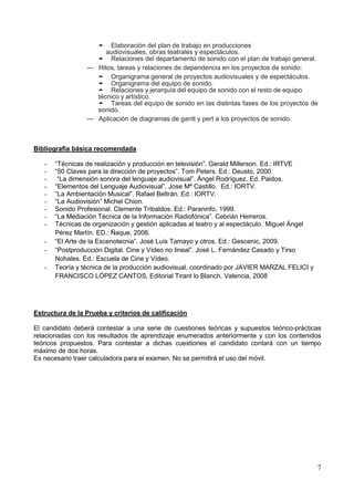 7
• Elaboración del plan de trabajo en producciones
audiovisuales, obras teatrales y espectáculos.
• Relaciones del departamento de sonido con el plan de trabajo general.
— Hitos, tareas y relaciones de dependencia en los proyectos de sonido:
• Organigrama general de proyectos audiovisuales y de espectáculos.
• Organigrama del equipo de sonido.
• Relaciones y jerarquía del equipo de sonido con el resto de equipo
técnico y artístico.
• Tareas del equipo de sonido en las distintas fases de los proyectos de
sonido.
— Aplicación de diagramas de gantt y pert a los proyectos de sonido.
Bibliografía básica recomendada
- “Técnicas de realización y producción en televisión”. Gerald Millerson. Ed.: IRTVE
- “50 Claves para la dirección de proyectos”. Tom Peters. Ed.: Deusto, 2000.
- “La dimensión sonora del lenguaje audiovisual”. Ángel Rodríguez. Ed. Paidos.
- “Elementos del Lenguaje Audiovisual”. Jose Mª Castillo. Ed.: IORTV.
- “La Ambientación Musical”. Rafael Beltrán. Ed.: IORTV.
- “La Audiovisión” Michel Chion.
- Sonido Profesional. Clemente Tribaldos. Ed.: Paraninfo, 1999.
- “La Mediación Técnica de la Información Radiofónica”. Cebrián Herreros.
- Técnicas de organización y gestión aplicadas al teatro y al espectáculo. Miguel Ángel
Pérez Martín. ED.: Ñaque, 2006.
- “El Arte de la Escenotecnia”. José Luís Tamayo y otros. Ed.: Gescenic, 2009.
- “Postproducción Digital. Cine y Vídeo no lineal”. José L. Fernández Casado y Tirso
Nohales. Ed.: Escuela de Cine y Vídeo.
- Teoría y técnica de la producción audiovisual, coordinado por JAVIER MARZAL FELICI y
FRANCISCO LÓPEZ CANTOS, Editorial Tirant lo Blanch. Valencia, 2008
Estructura de la Prueba y criterios de calificación
El candidato deberá contestar a una serie de cuestiones teóricas y supuestos teórico-prácticas
relacionadas con los resultados de aprendizaje enumerados anteriormente y con los contenidos
teóricos propuestos. Para contestar a dichas cuestiones el candidato contará con un tiempo
máximo de dos horas.
Es necesario traer calculadora para el examen. No se permitirá el uso del móvil.
 