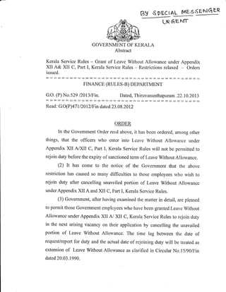 BV sPEclAL MEs'=g4---*
Un 6EN[T
Kerala Service
XII A& XII C,
issued.
GOVERNM]]NT OF KE,RALA
A.bstract
Rules - Grant of Leave Without Allowance under Appendix
Part I, Kerala Service Rules - Restrictions relaxed - Orders
:::::::::::::::::::::::::::::::
FINANCE (RUL.ES-B) DEPARTMENT
G.O. (P) No.529 l2}t3lFin. Dated, Thiruvananthapuram .22.10.2013
:: :::::: ::::: ::::: :::::::: :::: :::::::::
Read: G.O(P)47 1 12012/F in dated 23 .08.2012
osDEB
In the Govemment Order read above, it has been ordered, among other
things, that the officers who enter into Leave Without Allowance under
Appendix XII A/XII C, Part I, Ketala Service Rules will not be permitted to
rejoin duty before the expiry of sanctioned term of Leave WithoutAllowance.
(2) It has come to the notice of the Government that the above
restriction has caused so many difficulties to those employees who wish to
rejoin duty after cancelling unavailed portion of Leave Without Allowance
underAppendix XII A and XII C, Part I, Kerala Service Rules.
(3) Government, after having examined the matter in detail, are pleased
to permit those Government employees who have been granted Leave Without
Allowance under Appendix XII Ai XII C, Kerala Service Rules to rejoin duty
in the next arising vacancy on their application by cancelling the unavailed
portion of Leave Without Allou,ance. The time lag between the date of
requesVreport for duty and the actual date of rejoining duty will be treated as
extension of Leave Without Allowance as clarified in Circular No.l5l9)lFin
dated 20.03.1990.
 