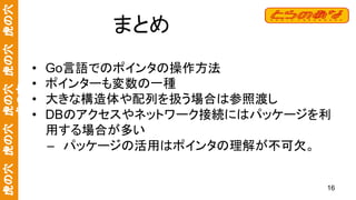 虎の穴　虎の穴　虎の穴　虎の穴　虎の穴
虎の穴
まとめ
• Go言語でのポインタの操作方法
• ポインターも変数の一種
• 大きな構造体や配列を扱う場合は参照渡し
• DBのアクセスやネットワーク接続にはパッケージを利
用する場合が多い
– パッケージの活用はポインタの理解が不可欠。
16
 