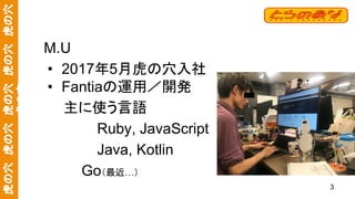 虎の穴　虎の穴　虎の穴　虎の穴　虎の穴
虎の穴
M.U
• 2017年5月虎の穴入社
• Fantiaの運用／開発
　　主に使う言語
Ruby, JavaScript
Java, Kotlin
　　　 Go（最近…）
3
 
