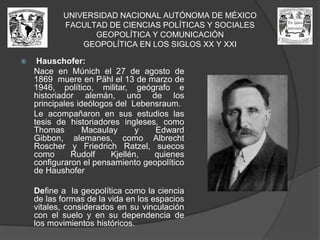 UNIVERSIDAD NACIONAL AUTÓNOMA DE MÉXICOFACULTAD DE CIENCIAS POLÍTICAS Y SOCIALESGEOPOLÍTICA Y COMUNICACIÓNGEOPOLÍTICA EN LOS SIGLOS XX Y XXIHauschofer: Nace en Múnich el 27 de agosto de 1869  muere en Pähl el 13 de marzo de 1946, político, militar, geógrafo e historiador alemán, uno de los principales ideólogos del  Lebensraum.	Le acompañaron en sus estudios las tesis de historiadores ingleses, como Thomas Macaulay y Edward Gibbon, alemanes, como AlbrechtRoscher y FriedrichRatzel, suecos como RudolfKjellén, quienes configuraron el pensamiento geopolítico de Haushofer	Define a  la geopolítica como la ciencia de las formas de la vida en los espacios vitales, considerados en su vinculación con el suelo y en su dependencia de los movimientos históricos.
