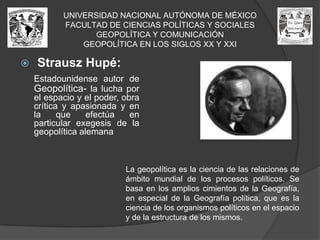 UNIVERSIDAD NACIONAL AUTÓNOMA DE MÉXICOFACULTAD DE CIENCIAS POLÍTICAS Y SOCIALESGEOPOLÍTICA Y COMUNICACIÓNGEOPOLÍTICA EN LOS SIGLOS XX Y XXIStrauszHupé:Estadounidense autor de Geopolítica- la lucha por el espacio y el poder, obra crítica y apasionada y en la que efectúa en particular exegesis de la geopolítica alemana La geopolítica es la ciencia de las relaciones de ámbito mundial de los procesos políticos. Se basa en los amplios cimientos de la Geografía, en especial de la Geografía política, que es la ciencia de los organismos políticos en el espacio y de la estructura de los mismos.