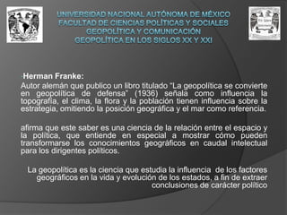 UNIVERSIDAD NACIONAL AUTÓNOMA DE MÉXICOFACULTAD DE CIENCIAS POLÍTICAS Y SOCIALESGEOPOLÍTICA Y COMUNICACIÓNGEOPOLÍTICA EN LOS SIGLOS XX Y XXIHerman Franke: Autor alemán que publico un libro titulado “La geopolítica se convierte en geopolítica de defensa” (1936) señala como influencia la topografía, el clima, la flora y la población tienen influencia sobre la estrategia, omitiendo la posición geográfica y el mar como referencia.  afirma que este saber es una ciencia de la relación entre el espacio y la política, que entiende en especial a mostrar cómo pueden transformarse los conocimientos geográficos en caudal intelectual para los dirigentes políticos.La geopolítica es la ciencia que estudia la influencia  de los factores geográficos en la vida y evolución de los estados, a fin de extraer conclusiones de carácter político