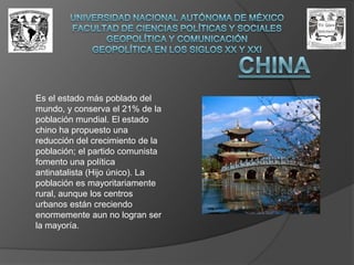 UNIVERSIDAD NACIONAL AUTÓNOMA DE MÉXICOFACULTAD DE CIENCIAS POLÍTICAS Y SOCIALESGEOPOLÍTICA Y COMUNICACIÓNGEOPOLÍTICA EN LOS SIGLOS XX Y XXIChinaEs el estado más poblado del mundo, y conserva el 21% de la población mundial. El estado chino ha propuesto una reducción del crecimiento de la población; el partido comunista fomento una política antinatalista (Hijo único). La población es mayoritariamente rural, aunque los centros urbanos están creciendo enormemente aun no logran ser la mayoría.