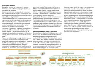 Analisi degli obiettivi
Questa fase consiste nel trasformare in positivo                                                    la sicurezza stradale”) o un sostantivo (“aumento                                         Di norma, infatti, ciò che da origine a un progetto o a
l’immagine della realtà attuale (negativa) ottenuta                                                 dell’occupazione”, “stabilità monetaria”) indica un                                       una serie di progetti o interventi è una volontà
con l’albero dei problemi.                                                                          azione che è in divenire, che può essere quindi                                           politica (es. un programma o una legge) che mette a
Tecnicamente è molto semplice: basta trasformare                                                    all’inizio o in punto qualsiasi del suo percorso, cosa                                    disposizione di determinati enti o istituzioni o orga-
ogni condizione attuale negativa (problema) in una                                                  più simile a una attività che a un obiettivo (inteso                                      nizzazioni una serie di mezzi e di risorse (finanziari, o
condizione positiva futura (obiettivo). Così facendo si                                             come condizione positiva raggiunta).                                                      tecnici). Grazie a questi, le organizzazioni realizzano
ottiene l’albero degli obiettivi .                                                                  E’ importante rilevare che questa semplice trasposi-                                      delle attività che offrono servizi ai beneficiari finali
L’operazione è semplice ma può esser fatta in modo                                                  zione dei problemi in obiettivi non costituisce                                           del progetto, ovvero a quelle persone i cui problemi
impreciso, se non si ha familiarità con il meccanismo.                                              l’individuazione degli obiettivi del progetto. Essa                                       hanno in sostanza dato vita all’intervento stesso.
E' frequente che le persone, anziché riformulare la                                                 semplicemente descrive una raffigurazione positiva                                        Utilizzando i servizi, i beneficiari finali di norma
condizione negativa (problema) in una condizione                                                    della realtà (della situazione) qualora tutti i problemi                                  conseguono un beneficio in termini di reddito, di
positiva futura (obiettivo), la riformulino come                                                    fossero risolti. il progetto potrà o dovrà scegliere di                                   salute, di performance o di benessere in generale.
soluzione del problema stesso (attività).                                                           raggiungere solamente alcuni degli obiettivi così                                         Questo, a sua volta, è capace di generare benefici di
Esempio: se il problema è "Impiegati comunali non a                                                 raffigurati.                                                                              medio-lungo periodo nel resto della società,
conoscenza della normativa X", una riformulazione                                                                                                                                             generando quello che si chiama in termini generali
inesatta sarebbe "Corsi di aggiornamento per gli                                                    Identificazione degli ambiti d’intervento                                                 “sviluppo socio-economico”.
impiegati comunali sulla normativa X" anziché, come                                                 Costruito l’albero degli obiettivi, è opportuno indivi-
corretto, "Impiegati comunali informati sulla norma-                                                duare in esso gli ambiti o aree di obiettivi (cluster)
tiva X".                                                                                            affini a seconda delle competenze tecnico-
E’ anche consigliabile esprimere gli obiettivi usando                                               professionali e/o istituzionali necessarie per raggiun-
il participio passato (es. “occupazione giovanile                                                   gerli. L’albero degli obiettivi, permette di ricostruire
aumentata”, “stabilità monetaria raggiunta”, “sicurezza                                             la scansione logica con cui determinati obiettivi
stradale garantita”), perché così si esprime una                                                    (quelli nella parte alta dell’albero) possono essere
condizione positiva effettivamente raggiunta,                                                       raggiunti. Esso infatti, se sufficientemente ricco e se
mentre usare, come più delle volte accade, un verbo                                                 ben costruito dal punto di vista logico, si articola in
all’infinito (es. “aumentare l’occupazione”, “garantire                                             diversi livelli, da leggere dal basso verso l’alto.

                                                       Redditi familiari aumentati                                                                                                            Redditi familiari aumentati



                                                   Donne inserite nel mondo del lavoro                                          fini                                                      Donne inserite nel mondo del lavoro
                                                                                                                                                                                                                                                                       AMBITO
                                                                                                                                                                                                                                                                       D’INTERVENTO


             Donne in                Donne assistite                                                                                                Donne in                Donne assistite
                                                           Nuove assunzioni        Servizi materno       Mobilità delle donne                                                                     Nuove assunzioni        Servizi materno       Mobilità delle donne
       posseggono di adeguate        nella creazione                                                                                          posseggono di adeguate        nella creazione
                                                              facilitate         infantili disponibili       aumentata                                                                               facilitate         infantili disponibili       aumentata
      competenze professionali         di impresa                                                                                            competenze professionali         di impresa

                                                                                                                                                                                                     Politica               Servizi
                                                                                                                                               Formazione                 Imprenditoria                                                            Trasporti
                                                                                                                                                                                                   Industriale              sociali
        Sistema formativo                                                                                                                      Sistema formativo
                                                                                                                                       zzi
             adeguato                             Donne                               Adeguata                                                      adeguato                             Donne                               Adeguata
                                  Accesso                    Costo   Pressione                       Infrastrutture Donne                                                Accesso                    Costo   Pressione                       Infrastrutture Donne
                                                                                                                                 me
           alle esigenze                        informate del lavoro                 territoriale                                                                                      informate del lavoro                 territoriale
                                 al credito                            fiscale                           viarie       con                         alle esigenze         al credito                            fiscale                           viarie       con
       del mondo del lavoro                    sulle poss.                               dei                                                                                          sulle poss.                               dei
                                 garantito                  ridotto    ridotta                         sviluppate   patente                   del mondo del lavoro      garantito                  ridotto    ridotta                         sviluppate   patente
                                                    di                                 servizi                                                                                             di                                 servizi
                                              autoimpiego                                                                                                                            autoimpiego
 