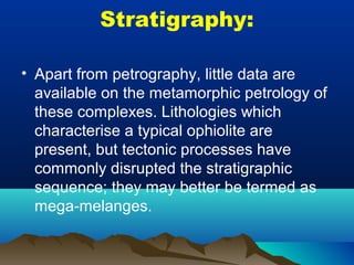 Stratigraphy:
• Apart from petrography, little data are
available on the metamorphic petrology of
these complexes. Lithologies which
characterise a typical ophiolite are
present, but tectonic processes have
commonly disrupted the stratigraphic
sequence; they may better be termed as
mega-melanges.
 