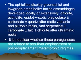 • The ophiolites display greenschist and
lowgrade amphibolite facies assemblages
developed locally or extensively: chlorite,
actinolite, epidot~-sodic plagioclase ±
carbonate ± quartz after mafic volcanic
and plutonic rocks, and serpentine ±
carbonate ± talc ± chlorite after ultramafic
rocks.
• It is not clear whether these parageneses
are related to sea-floor emplacement or
post-emplacement metamorphic regimes.
 