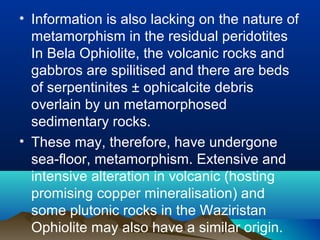 • Information is also lacking on the nature of
metamorphism in the residual peridotites
In Bela Ophiolite, the volcanic rocks and
gabbros are spilitised and there are beds
of serpentinites ± ophicalcite debris
overlain by un metamorphosed
sedimentary rocks.
• These may, therefore, have undergone
sea-floor, metamorphism. Extensive and
intensive alteration in volcanic (hosting
promising copper mineralisation) and
some plutonic rocks in the Waziristan
Ophiolite may also have a similar origin.
 