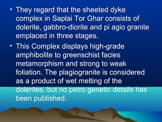 • They regard that the sheeted dyke
complex in Saplai Tor Ghar consists of
dolerite, gabbro-diorite and pi agio granite
emplaced in three stages.
• This Complex displays high-grade
amphibolite to greenschist facies
metamorphism and strong to weak
foliation. The plagiogranite is considered
as a product of wet melting of the
dolerites, but no petro genetic details has
been published.
 