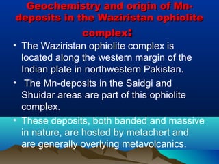 Geochemistry and origin of Mn-Geochemistry and origin of Mn-
deposits in the Waziristan ophiolitedeposits in the Waziristan ophiolite
complexcomplex::
• The Waziristan ophiolite complex is
located along the western margin of the
Indian plate in northwestern Pakistan.
• The Mn-deposits in the Saidgi and
Shuidar areas are part of this ophiolite
complex.
• These deposits, both banded and massive
in nature, are hosted by metachert and
are generally overlying metavolcanics.
 