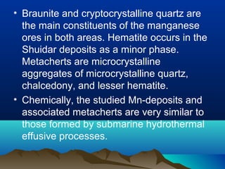 • Braunite and cryptocrystalline quartz are
the main constituents of the manganese
ores in both areas. Hematite occurs in the
Shuidar deposits as a minor phase.
Metacherts are microcrystalline
aggregates of microcrystalline quartz,
chalcedony, and lesser hematite.
• Chemically, the studied Mn-deposits and
associated metacherts are very similar to
those formed by submarine hydrothermal
effusive processes.
 