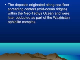 • The deposits originated along sea-floor
spreading centers (mid-ocean ridges)
within the Neo-Tethys Ocean and were
later obducted as part of the Waziristan
ophiolite complex.
 