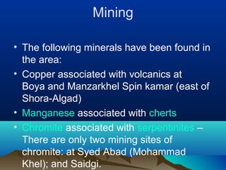 Mining
• The following minerals have been found in
the area:
• Copper associated with volcanics at
Boya and Manzarkhel Spin kamar (east of
Shora-Algad)
• Manganese associated with cherts
• Chromite associated with serpentinites –
There are only two mining sites of
chromite: at Syed Abad (Mohammad
Khel); and Saidgi.
 