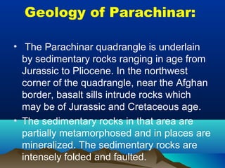 Geology of Parachinar:
• The Parachinar quadrangle is underlain
by sedimentary rocks ranging in age from
Jurassic to Pliocene. In the northwest
corner of the quadrangle, near the Afghan
border, basalt sills intrude rocks which
may be of Jurassic and Cretaceous age.
• The sedimentary rocks in that area are
partially metamorphosed and in places are
mineralized. The sedimentary rocks are
intensely folded and faulted.
 