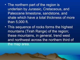 • The northern part of the region is
underlain by Jurassic, Cretaceous, and
Paleocene limestone, sandstone, and
shale which have a total thickness of more
than 5,000 ft.
• This sequence of rocks forms the highest
mountains (Tirah Range) of the region;
these mountains, in general, trend west
and northwest across the northern third of
the map area.
 