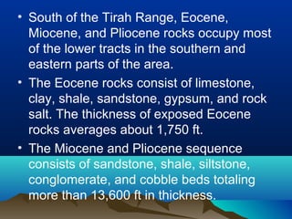 • South of the Tirah Range, Eocene,
Miocene, and Pliocene rocks occupy most
of the lower tracts in the southern and
eastern parts of the area.
• The Eocene rocks consist of limestone,
clay, shale, sandstone, gypsum, and rock
salt. The thickness of exposed Eocene
rocks averages about 1,750 ft.
• The Miocene and Pliocene sequence
consists of sandstone, shale, siltstone,
conglomerate, and cobble beds totaling
more than 13,600 ft in thickness.
 