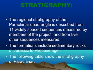 STRATIGRAPHY:
• The regional stratigraphy of the
Parachinar quadrangle is described from
11 widely spaced sequences measured by
members of the project, and from five
other sequences measured.
• The formations include sedimentary rocks
of Jurassic to Pliocene age.
• The following table show the stratigraphy
of Parachinar.
 
