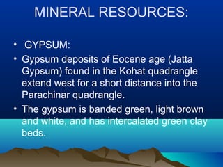 MINERAL RESOURCES:
• GYPSUM:
• Gypsum deposits of Eocene age (Jatta
Gypsum) found in the Kohat quadrangle
extend west for a short distance into the
Parachinar quadrangle.
• The gypsum is banded green, light brown
and white, and has intercalated green clay
beds.
 