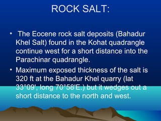 ROCK SALT:
• The Eocene rock salt deposits (Bahadur
Khel Salt) found in the Kohat quadrangle
continue west for a short distance into the
Parachinar quadrangle.
• Maximum exposed thickness of the salt is
320 ft at the Bahadur Khel quarry (lat
33°09', long 70°58'E.) but it wedges out a
short distance to the north and west.
 