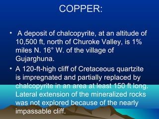 COPPER:
• A deposit of chalcopyrite, at an altitude of
10,500 ft, north of Churoke Valley, is 1%
miles N. 16° W. of the village of
Gujarghuna.
• A 120-ft-high cliff of Cretaceous quartzite
is impregnated and partially replaced by
chalcopyrite in an area at least 150 ft long.
Lateral extension of the mineralized rocks
was not explored because of the nearly
impassable cliff.
 