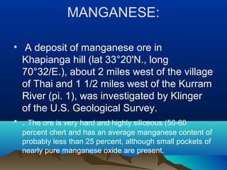 MANGANESE:
• A deposit of manganese ore in
Khapianga hill (lat 33°20'N., long
70°32/E.), about 2 miles west of the village
of Thai and 1 1/2 miles west of the Kurram
River (pi. 1), was investigated by Klinger
of the U.S. Geological Survey.
• . The ore is very hard and highly siliceous (50-60
percent chert and has an average manganese content of
probably less than 25 percent, although small pockets of
nearly pure manganese oxide are present.
 