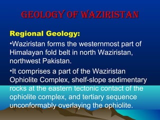 GeoloGy of WaziristanGeoloGy of Waziristan
Regional Geology:
•Waziristan forms the westernmost part of
Himalayan fold belt in north Waziristan,
northwest Pakistan.
•It comprises a part of the Waziristan
Ophiolite Complex, shelf-slope sedimentary
rocks at the eastern tectonic contact of the
ophiolite complex, and tertiary sequence
unconformably overlaying the ophiolite.
 