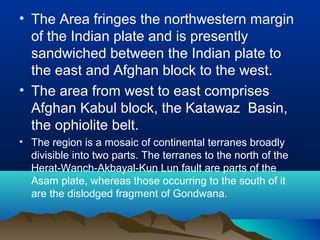 • The Area fringes the northwestern margin
of the Indian plate and is presently
sandwiched between the Indian plate to
the east and Afghan block to the west.
• The area from west to east comprises
Afghan Kabul block, the Katawaz Basin,
the ophiolite belt.
• The region is a mosaic of continental terranes broadly
divisible into two parts. The terranes to the north of the
Herat-Wanch-Akbayal-Kun Lun fault are parts of the
Asam plate, whereas those occurring to the south of it
are the dislodged fragment of Gondwana.
 