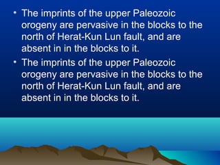 • The imprints of the upper Paleozoic
orogeny are pervasive in the blocks to the
north of Herat-Kun Lun fault, and are
absent in in the blocks to it.
• The imprints of the upper Paleozoic
orogeny are pervasive in the blocks to the
north of Herat-Kun Lun fault, and are
absent in in the blocks to it.
 
