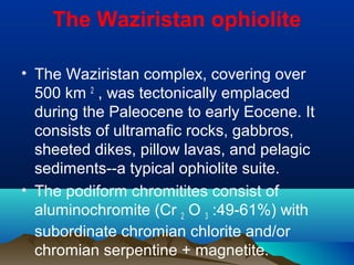 The Waziristan ophiolite
• The Waziristan complex, covering over
500 km 2
, was tectonically emplaced
during the Paleocene to early Eocene. It
consists of ultramafic rocks, gabbros,
sheeted dikes, pillow lavas, and pelagic
sediments--a typical ophiolite suite.
• The podiform chromitites consist of
aluminochromite (Cr 2 O 3 :49-61%) with
subordinate chromian chlorite and/or
chromian serpentine + magnetite.
 