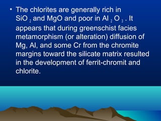 • The chlorites are generally rich in
SiO 2 and MgO and poor in Al 2 O 3 . It
appears that during greenschist facies
metamorphism (or alteration) diffusion of
Mg, Al, and some Cr from the chromite
margins toward the silicate matrix resulted
in the development of ferrit-chromit and
chlorite.
 