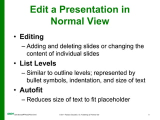 Edit a Presentation in Normal ViewEditingAdding and deleting slides or changing the content of individual slidesList LevelsSimilar to outline levels; represented by bullet symbols, indentation, and size of textAutofitReduces size of text to fit placeholder