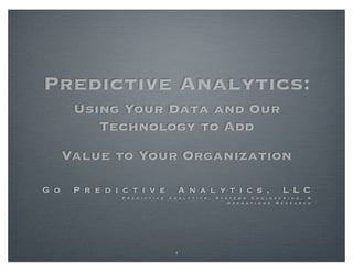 Predictive Analytics:
       Using Your Data and Our
          Technology to Add
      Value to Your Organization

G o    P r e d i c t i v e                 A n a l y t i c s ,                           L L C
                 P r e d i c t i v e   A n a l y t i c s ,   S y s t e m s E n g i n e e r i n g , &
                                                                  O p e r a t i o n s R e s e a r c h




                                         1
 