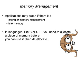 Memory Management
• Applications may crash if there is :
– Improper memory management
– leak memory
• In languages, like C or C++, you need to allocate
a piece of memory before
you can use it, then de-allocate
 
