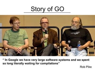 Story of GO
‘’ In Google we have very large software systems and we spent
so long literally waiting for compilations’’
Rob Pike
 